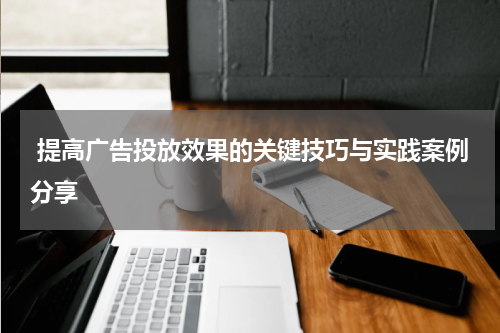  提高广告投放效果的关键技巧与实践案例分享