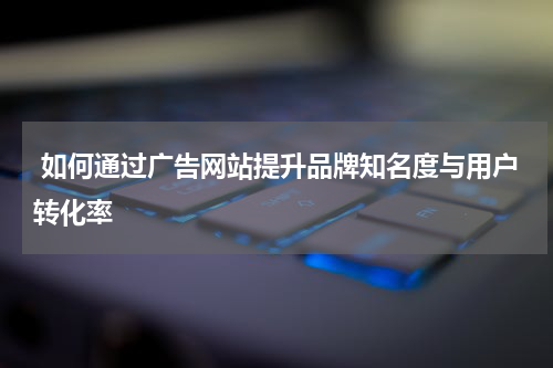  如何通过广告网站提升品牌知名度与用户转化率