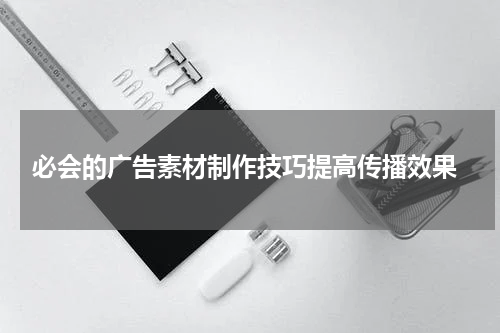 必会的广告素材制作技巧提高传播效果