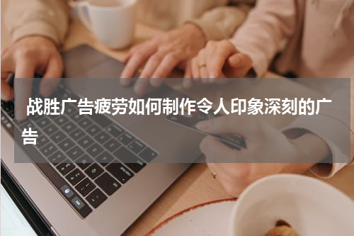  战胜广告疲劳如何制作令人印象深刻的广告