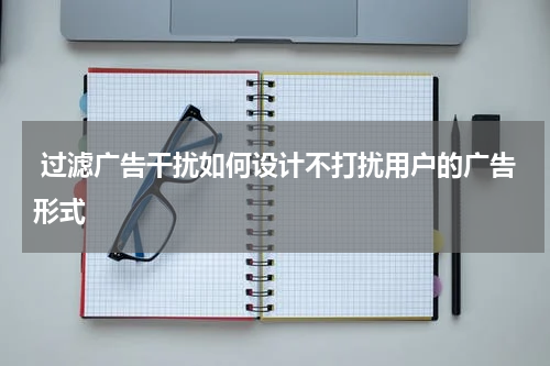  过滤广告干扰如何设计不打扰用户的广告形式