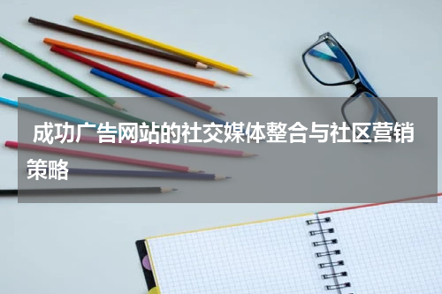  成功广告网站的社交媒体整合与社区营销策略
