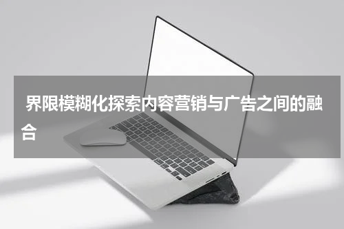  界限模糊化探索内容营销与广告之间的融合