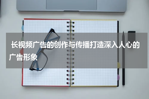 长视频广告的创作与传播打造深入人心的广告形象