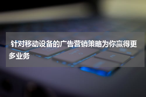 针对移动设备的广告营销策略为你赢得更多业务
