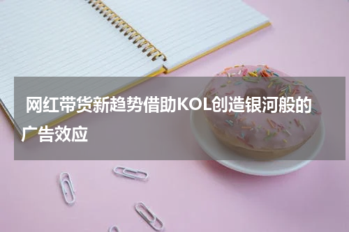 网红带货新趋势借助KOL创造银河般的广告效应