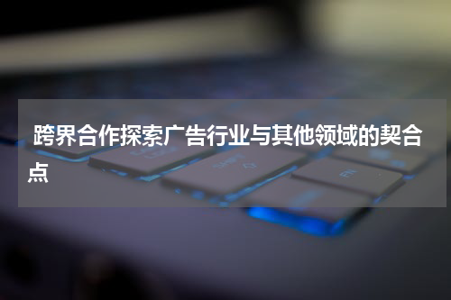  跨界合作探索广告行业与其他领域的契合点
