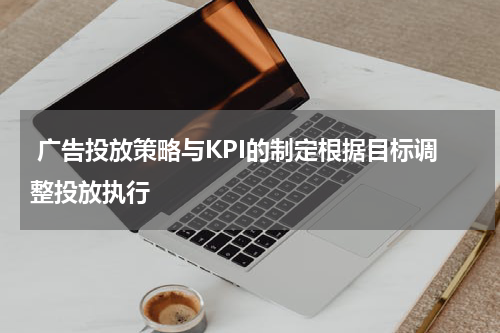 广告投放策略与KPI的制定根据目标调整投放执行