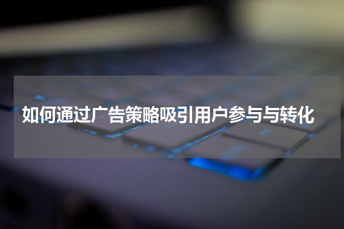 如何通过广告策略吸引用户参与与转化