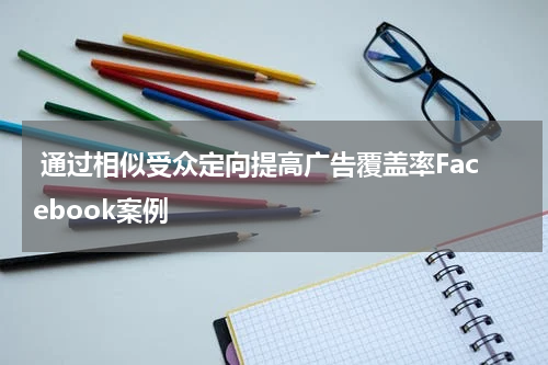  通过相似受众定向提高广告覆盖率Facebook案例