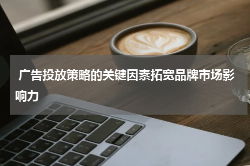  广告投放策略的关键因素拓宽品牌市场影响力