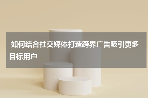 如何结合社交媒体打造跨界广告吸引更多目标用户