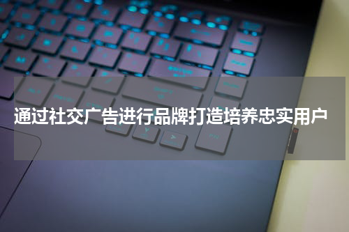 通过社交广告进行品牌打造培养忠实用户