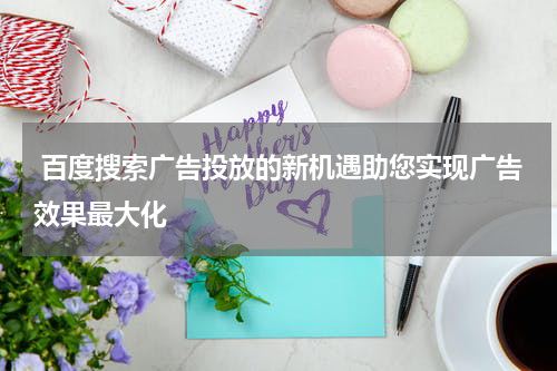  百度搜索广告投放的新机遇助您实现广告效果最大化