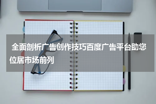  全面剖析广告创作技巧百度广告平台助您位居市场前列