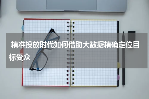 精准投放时代如何借助大数据精确定位目标受众