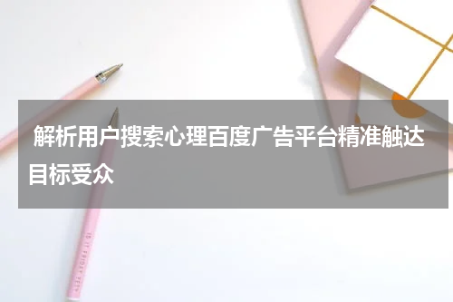  解析用户搜索心理百度广告平台精准触达目标受众