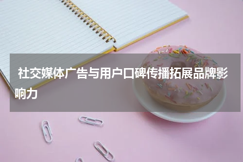 社交媒体广告与用户口碑传播拓展品牌影响力