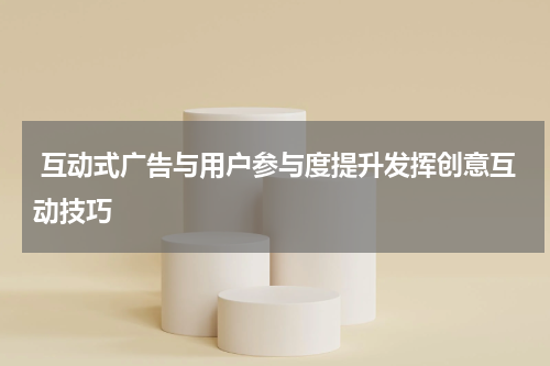 互动式广告与用户参与度提升发挥创意互动技巧