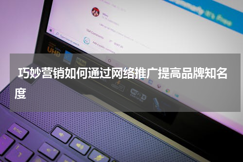  巧妙营销如何通过网络推广提高品牌知名度