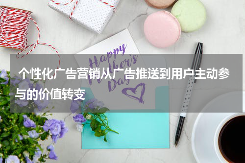 个性化广告营销从广告推送到用户主动参与的价值转变