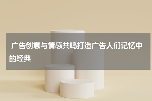 广告创意与情感共鸣打造广告人们记忆中的经典