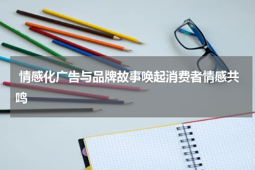 情感化广告与品牌故事唤起消费者情感共鸣