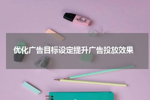  优化广告目标设定提升广告投放效果