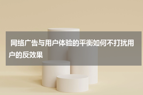 网络广告与用户体验的平衡如何不打扰用户的反效果