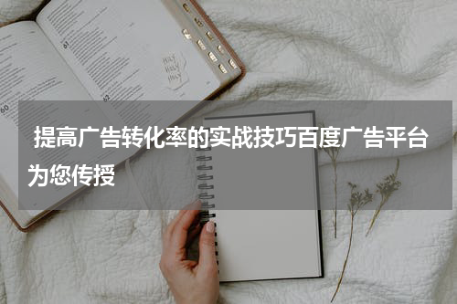  提高广告转化率的实战技巧百度广告平台为您传授