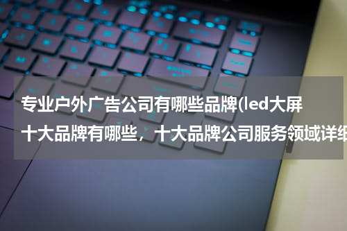专业户外广告公司有哪些品牌(led大屏十大品牌有哪些,十大品牌公司服务领域详细了解)