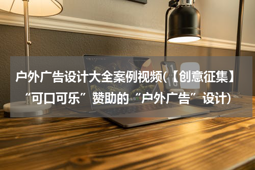 户外广告设计大全案例视频(【创意征集】 “可口可乐”赞助的“户外广告”设计)