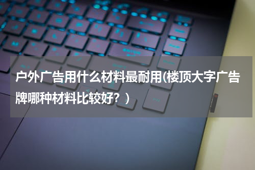 户外广告用什么材料最耐用(楼顶大字广告牌哪种材料比较好?)