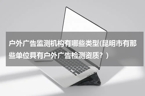 户外广告监测机构有哪些类型(昆明市有那些单位具有户外广告检测资质?)