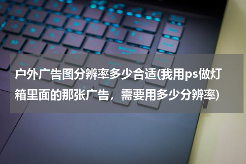 户外广告图分辨率多少合适(我用ps做灯箱里面的那张广告,需要用多少分辨率)