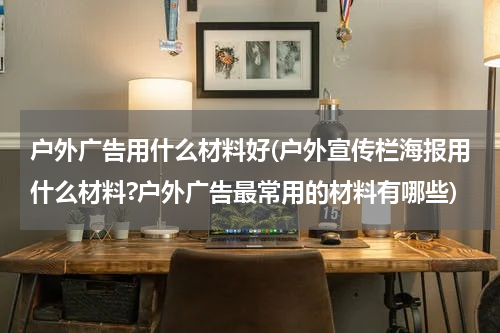 户外广告用什么材料好(户外宣传栏海报用什么材料?户外广告最常用的材料有哪些)