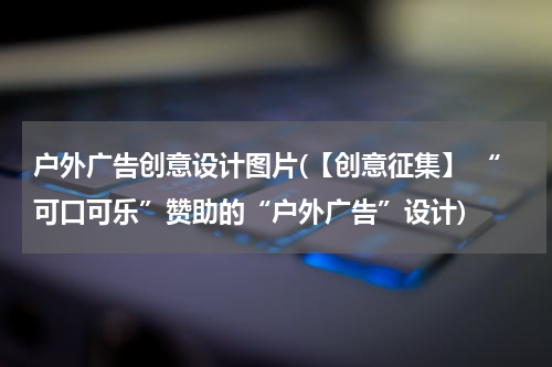 户外广告创意设计图片(【创意征集】 “可口可乐”赞助的“户外广告”设计)