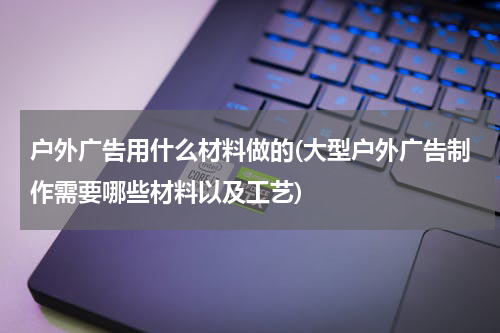 户外广告用什么材料做的(大型户外广告制作需要哪些材料以及工艺)