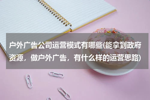 户外广告公司运营模式有哪些(能拿到政府资源,做户外广告,有什么样的运营思路)