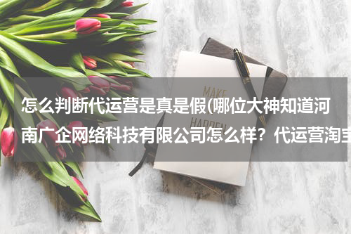 怎么判断代运营是真是假(哪位大神知道河南广企网络科技有限公司怎么样?代运营淘宝店铺是,他们是不是骗子?)