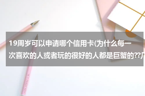 19周岁可以申请哪个信用卡(为什么每一次喜欢的人或者玩的很好的人都是巨蟹的??几乎没有例外,好像对巨蟹没什么抵抗力。)