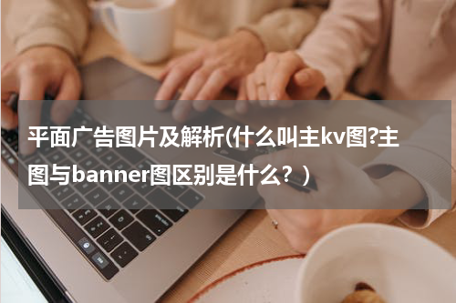 平面广告图片及解析(什么叫主kv图?主图与banner图区别是什么?)