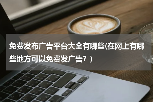 免费发布广告平台大全有哪些(在网上有哪些地方可以免费发广告?)
