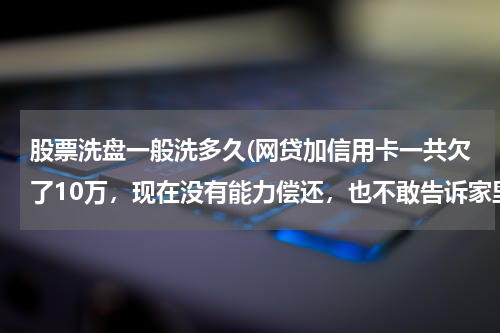 股票洗盘一般洗多久(网贷加信用卡一共欠了10万,现在没有能力偿还,也不敢告诉家里人,我该怎么办?好后悔!想死的心都有了)