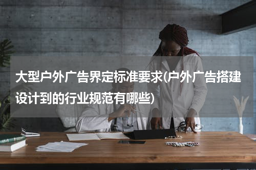 大型户外广告界定标准要求(户外广告搭建设计到的行业规范有哪些)