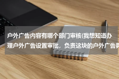 户外广告内容有哪个部门审核(我想知道办理户外广告设置审批,负责这块的户外广告具体主管部门都有哪些?)