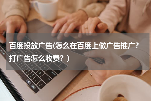 百度投放广告(怎么在百度上做广告推广?打广告怎么收费?)