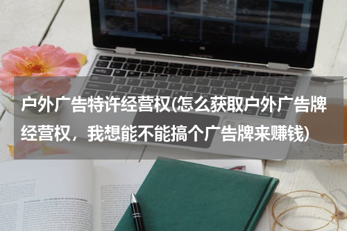 户外广告特许经营权(怎么获取户外广告牌经营权,我想能不能搞个广告牌来赚钱)