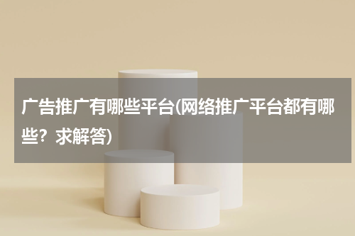 广告推广有哪些平台(网络推广平台都有哪些?求解答)