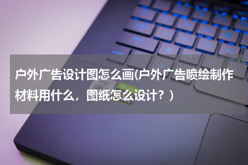 户外广告设计图怎么画(户外广告喷绘制作材料用什么,图纸怎么设计?)